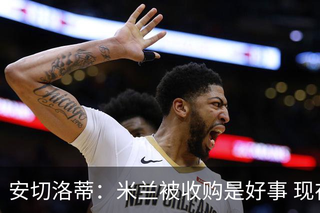 安切洛蒂：米兰被收购是好事 现在不谈回米兰可能